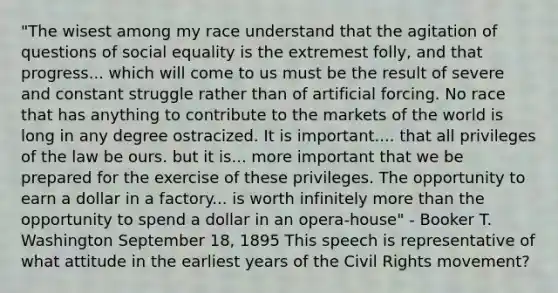 "The wisest among my race understand that the agitation of questions of social equality is the extremest folly, and that progress... which will come to us must be the result of severe and constant struggle rather than of artificial forcing. No race that has anything to contribute to the markets of the world is long in any degree ostracized. It is important.... that all privileges of the law be ours. but it is... more important that we be prepared for the exercise of these privileges. The opportunity to earn a dollar in a factory... is worth infinitely more than the opportunity to spend a dollar in an opera-house" - Booker T. Washington September 18, 1895 This speech is representative of what attitude in the earliest years of the Civil Rights movement?