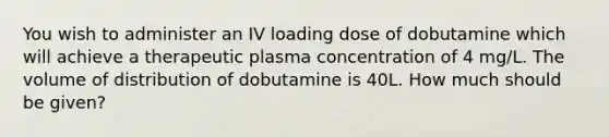 You wish to administer an IV loading dose of dobutamine which will achieve a therapeutic plasma concentration of 4 mg/L. The volume of distribution of dobutamine is 40L. How much should be given?