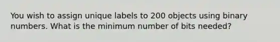 You wish to assign unique labels to 200 objects using binary numbers. What is the minimum number of bits needed?