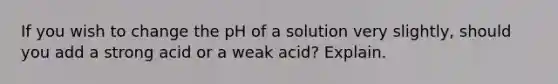 If you wish to change the pH of a solution very slightly, should you add a strong acid or a weak acid? Explain.