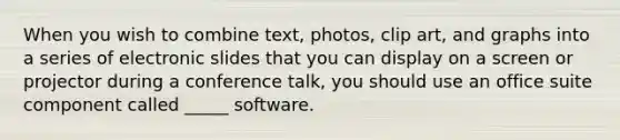 When you wish to combine text, photos, clip art, and graphs into a series of electronic slides that you can display on a screen or projector during a conference talk, you should use an office suite component called _____ software.