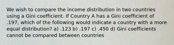 We wish to compare the income distribution in two countries using a Gini coefficient. If Country A has a Gini coefficient of .197, which of the following would indicate a country with a more equal distribution? a) .123 b) .197 c) .450 d) Gini coefficients cannot be compared between countries