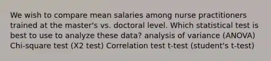 We wish to compare mean salaries among nurse practitioners trained at the master's vs. doctoral level. Which statistical test is best to use to analyze these data? analysis of variance (ANOVA) Chi-square test (X2 test) Correlation test t-test (student's t-test)