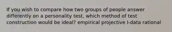 If you wish to compare how two groups of people answer differently on a personality test, which method of test construction would be ideal? empirical projective I-data rational