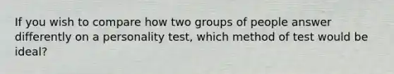 If you wish to compare how two groups of people answer differently on a personality test, which method of test would be ideal?