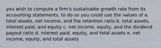 you wish to compute a firm's sustainable growth rate from its accounting statements. to do so you could use the values of a. total assets, net income, and the retention ratio b. total assets, interest paid, and equity c. net income, equity, and the dividend payout ratio d. interest paid, equity, and total assets e. net income, equity, and total assets