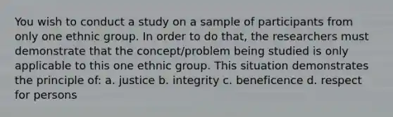 You wish to conduct a study on a sample of participants from only one ethnic group. In order to do that, the researchers must demonstrate that the concept/problem being studied is only applicable to this one ethnic group. This situation demonstrates the principle of: a. justice b. integrity c. beneficence d. respect for persons