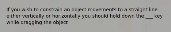 If you wish to constrain an object movements to a straight line either vertically or horizontally you should hold down the ___ key while dragging the object