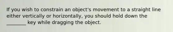 If you wish to constrain an object's movement to a straight line either vertically or horizontally, you should hold down the ________ key while dragging the object.