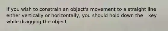 If you wish to constrain an object's movement to a straight line either vertically or horizontally, you should hold down the _ key while dragging the object