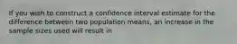 If you wish to construct a confidence interval estimate for the difference between two population means, an increase in the sample sizes used will result in