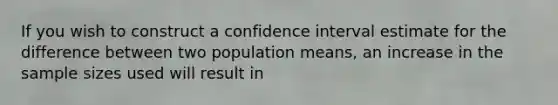 If you wish to construct a confidence interval estimate for the difference between two population means, an increase in the sample sizes used will result in