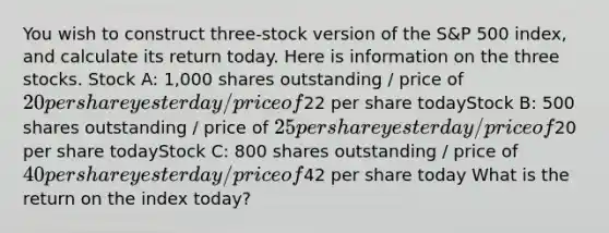 You wish to construct three-stock version of the S&P 500 index, and calculate its return today. Here is information on the three stocks. Stock A: 1,000 shares outstanding / price of 20 per share yesterday / price of22 per share todayStock B: 500 shares outstanding / price of 25 per share yesterday / price of20 per share todayStock C: 800 shares outstanding / price of 40 per share yesterday / price of42 per share today What is the return on the index today?