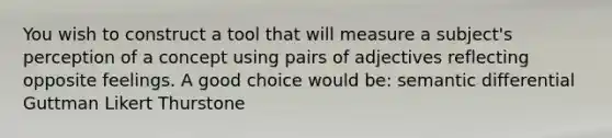 You wish to construct a tool that will measure a subject's perception of a concept using pairs of adjectives reflecting opposite feelings. A good choice would be: semantic differential Guttman Likert Thurstone
