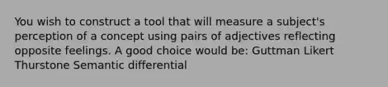 You wish to construct a tool that will measure a subject's perception of a concept using pairs of adjectives reflecting opposite feelings. A good choice would be: Guttman Likert Thurstone Semantic differential