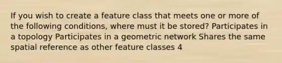 If you wish to create a feature class that meets one or more of the following conditions, where must it be stored? Participates in a topology Participates in a geometric network Shares the same spatial reference as other feature classes 4