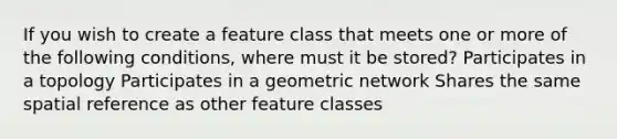 If you wish to create a feature class that meets one or more of the following conditions, where must it be stored? Participates in a topology Participates in a geometric network Shares the same spatial reference as other feature classes