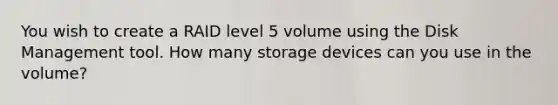 You wish to create a RAID level 5 volume using the Disk Management tool. How many storage devices can you use in the volume?