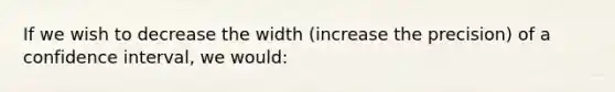 If we wish to decrease the width (increase the precision) of a confidence interval, we would: