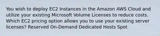 You wish to deploy EC2 Instances in the Amazon AWS Cloud and utilize your existing Microsoft Volume Licenses to reduce costs. Which EC2 pricing option allows you to use your existing server licenses? Reserved On-Demand Dedicated Hosts Spot