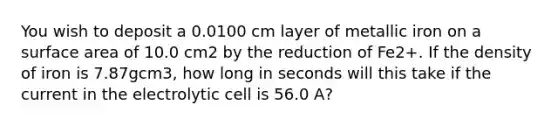 You wish to deposit a 0.0100 cm layer of metallic iron on a surface area of 10.0 cm2 by the reduction of Fe2+. If the density of iron is 7.87gcm3, how long in seconds will this take if the current in the electrolytic cell is 56.0 A?