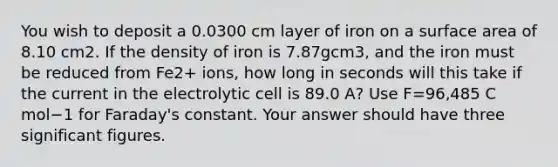 You wish to deposit a 0.0300 cm layer of iron on a surface area of 8.10 cm2. If the density of iron is 7.87gcm3, and the iron must be reduced from Fe2+ ions, how long in seconds will this take if the current in the electrolytic cell is 89.0 A? Use F=96,485 C mol−1 for Faraday's constant. Your answer should have three significant figures.