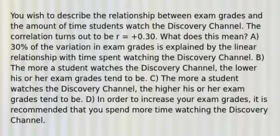 You wish to describe the relationship between exam grades and the amount of time students watch the Discovery Channel. The correlation turns out to be r = +0.30. What does this mean? A) 30% of the variation in exam grades is explained by the linear relationship with time spent watching the Discovery Channel. B) The more a student watches the Discovery Channel, the lower his or her exam grades tend to be. C) The more a student watches the Discovery Channel, the higher his or her exam grades tend to be. D) In order to increase your exam grades, it is recommended that you spend more time watching the Discovery Channel.