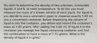 You wish to determine the density of two unknown, immiscible liquids, A and B, at room temperature. To do this you must measure the mass of a known volume of each liquid. For liquid A, you decide to use a volumetric pipet to dispense exactly 5.00 mL into a convenient container. Before dispensing the volume of liquid A into the container, you obtain and record the container's mass as 2.83 grams. After adding the 5.00 mL of liquid A to the container you reweigh the liquid containing container and find the combination to have a mass of 7.71-grams. What is the density of liquid A in g/mL?