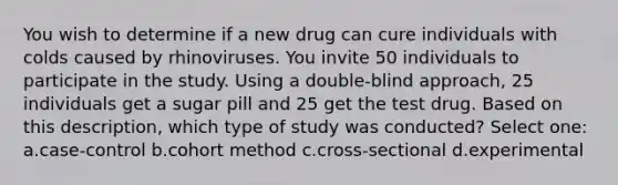 You wish to determine if a new drug can cure individuals with colds caused by rhinoviruses. You invite 50 individuals to participate in the study. Using a double-blind approach, 25 individuals get a sugar pill and 25 get the test drug. Based on this description, which type of study was conducted? Select one: a.case-control b.cohort method c.cross-sectional d.experimental