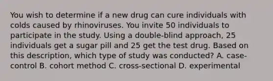 You wish to determine if a new drug can cure individuals with colds caused by rhinoviruses. You invite 50 individuals to participate in the study. Using a double-blind approach, 25 individuals get a sugar pill and 25 get the test drug. Based on this description, which type of study was conducted? A. case-control B. cohort method C. cross-sectional D. experimental