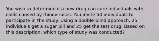 You wish to determine if a new drug can cure individuals with colds caused by rhinoviruses. You invite 50 individuals to participate in the study. Using a double-blind approach, 25 individuals get a sugar pill and 25 get the test drug. Based on this description, which type of study was conducted?