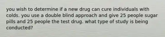 you wish to determine if a new drug can cure individuals with colds. you use a double blind approach and give 25 people sugar pills and 25 people the test drug. what type of study is being conducted?