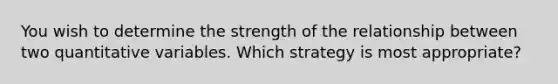 You wish to determine the strength of the relationship between two quantitative variables. Which strategy is most appropriate?