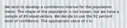 We wish to develop a confidence interval for the population mean. The shape of the population is not known, but we have a sample of 40 observations. We decide to use the 92 percent level of confidence. The appropriate value of z is: