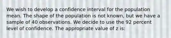 We wish to develop a confidence interval for the population mean. The shape of the population is not known, but we have a sample of 40 observations. We decide to use the 92 percent level of confidence. The appropriate value of z is: