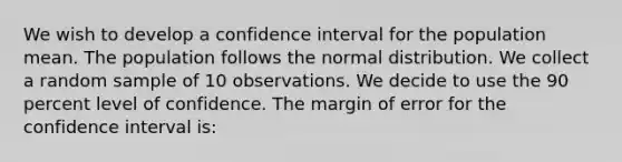 We wish to develop a confidence interval for the population mean. The population follows the normal distribution. We collect a random sample of 10 observations. We decide to use the 90 percent level of confidence. The margin of error for the confidence interval is: