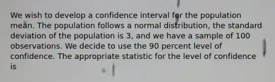 We wish to develop a confidence interval for the population mean. The population follows a normal distribution, the standard deviation of the population is 3, and we have a sample of 100 observations. We decide to use the 90 percent level of confidence. The appropriate statistic for the level of confidence is