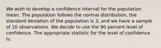 We wish to develop a confidence interval for the population mean. The population follows the normal distribution, the standard deviation of the population is 3, and we have a sample of 10 observations. We decide to use the 90 percent level of confidence. The appropriate statistic for the level of confidence is: