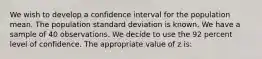 We wish to develop a confidence interval for the population mean. The population standard deviation is known. We have a sample of 40 observations. We decide to use the 92 percent level of confidence. The appropriate value of z is: