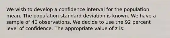 We wish to develop a confidence interval for the population mean. The population standard deviation is known. We have a sample of 40 observations. We decide to use the 92 percent level of confidence. The appropriate value of z is: