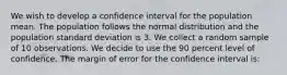 We wish to develop a confidence interval for the population mean. The population follows the normal distribution and the population standard deviation is 3. We collect a random sample of 10 observations. We decide to use the 90 percent level of confidence. The margin of error for the confidence interval is: