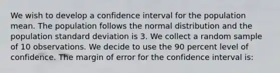 We wish to develop a confidence interval for the population mean. The population follows the normal distribution and the population <a href='https://www.questionai.com/knowledge/kqGUr1Cldy-standard-deviation' class='anchor-knowledge'>standard deviation</a> is 3. We collect a random sample of 10 observations. We decide to use the 90 percent level of confidence. The margin of error for the confidence interval is: