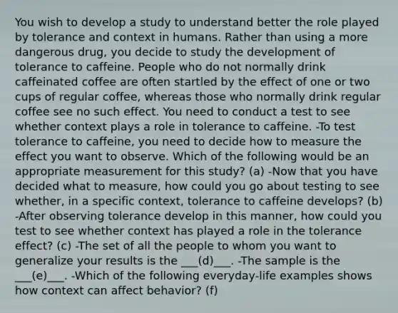 You wish to develop a study to understand better the role played by tolerance and context in humans. Rather than using a more dangerous drug, you decide to study the development of tolerance to caffeine. People who do not normally drink caffeinated coffee are often startled by the effect of one or two cups of regular coffee, whereas those who normally drink regular coffee see no such effect. You need to conduct a test to see whether context plays a role in tolerance to caffeine. -To test tolerance to caffeine, you need to decide how to measure the effect you want to observe. Which of the following would be an appropriate measurement for this study? (a) -Now that you have decided what to measure, how could you go about testing to see whether, in a specific context, tolerance to caffeine develops? (b) -After observing tolerance develop in this manner, how could you test to see whether context has played a role in the tolerance effect? (c) -The set of all the people to whom you want to generalize your results is the ___(d)___. -The sample is the ___(e)___. -Which of the following everyday-life examples shows how context can affect behavior? (f)