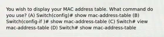 You wish to display your MAC address table. What command do you use? (A) Switch(config)# show mac-address-table (B) Switch(config-if )# show mac-address-table (C) Switch# view mac-address-table (D) Switch# show mac-address-table