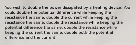 You wish to double the power dissipated by a heating device. You could double the potential difference while keeping the resistance the same. double the current while keeping the resistance the same. double the resistance while keeping the potential difference the same. double the resistance while keeping the current the same. double both the potential difference and the current.