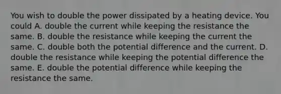 You wish to double the power dissipated by a heating device. You could A. double the current while keeping the resistance the same. B. double the resistance while keeping the current the same. C. double both the potential difference and the current. D. double the resistance while keeping the potential difference the same. E. double the potential difference while keeping the resistance the same.