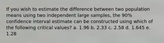 If you wish to estimate the difference between two population means using two independent large samples, the 90% confidence interval estimate can be constructed using which of the following critical values? a. 1.96 b. 2.33 c. 2.58 d. 1.645 e. 1.28