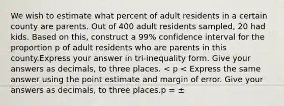 We wish to estimate what percent of adult residents in a certain county are parents. Out of 400 adult residents sampled, 20 had kids. Based on this, construct a 99% confidence interval for the proportion p of adult residents who are parents in this county.Express your answer in tri-inequality form. Give your answers as decimals, to three places. < p < Express the same answer using the point estimate and margin of error. Give your answers as decimals, to three places.p = ±