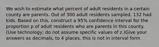 We wish to estimate what percent of adult residents in a certain county are parents. Out of 300 adult residents sampled, 132 had kids. Based on this, construct a 95% confidence interval for the proportion p of adult residents who are parents in this county. (Use technology; do not assume specific values of z.)Give your answers as decimals, to 4 places. this is not in interval form