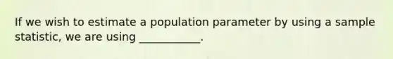 If we wish to estimate a population parameter by using a sample statistic, we are using ___________.